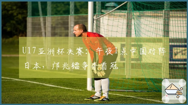 U17亚洲杯决赛：午夜1点中国对阵日本，邝兆镭争夺首冠