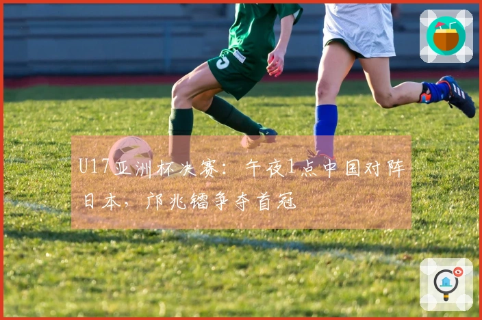 U17亚洲杯决赛：午夜1点中国对阵日本，邝兆镭争夺首冠